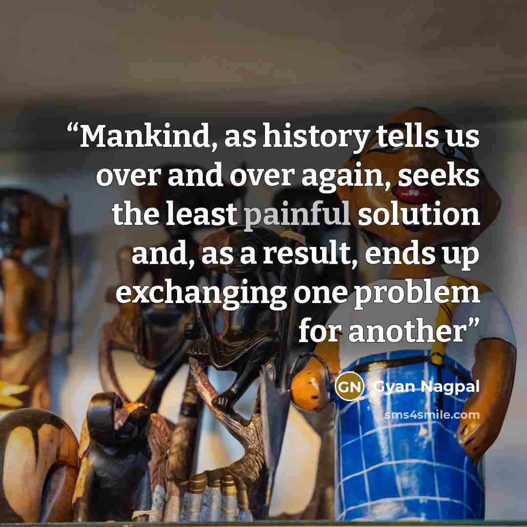 “Mankind, as history tells us over and over again, seeks the least painful solution and, as a result, ends up exchanging one problem for another” quote by Gyan Nagpal