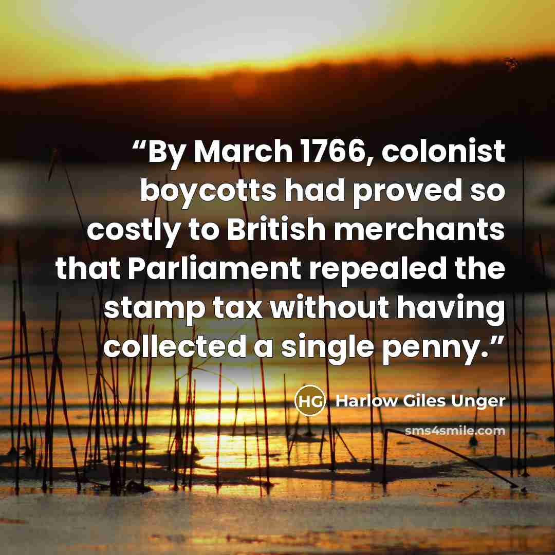 “By March 1766, colonist boycotts had proved so costly to British merchants that Parliament repealed the stamp tax without having collected a single penny.” quote by Harlow Giles Unger