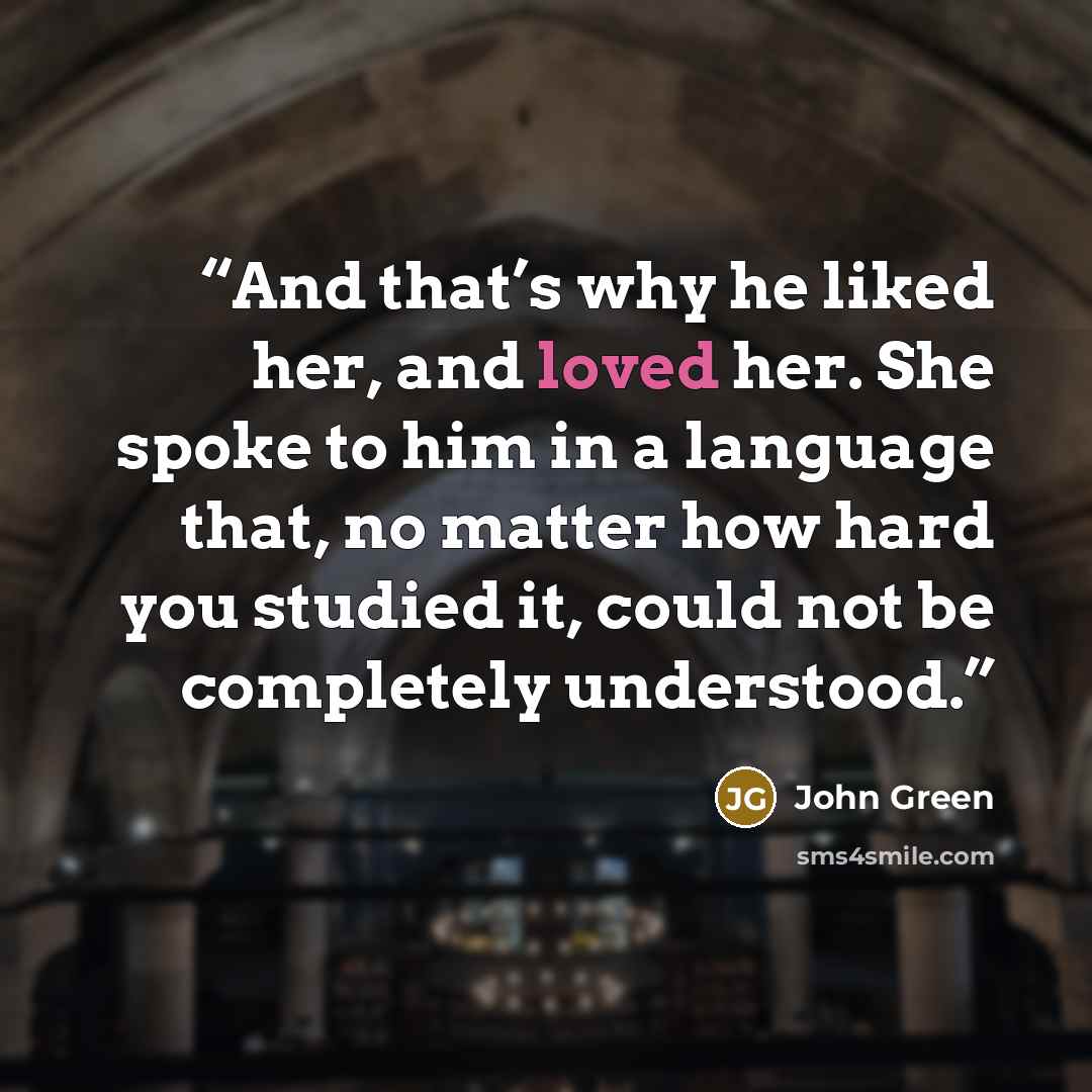 “And that’s why he liked her, and loved her. She spoke to him in a language that, no matter how hard you studied it, could not be completely understood.” quote by John Green