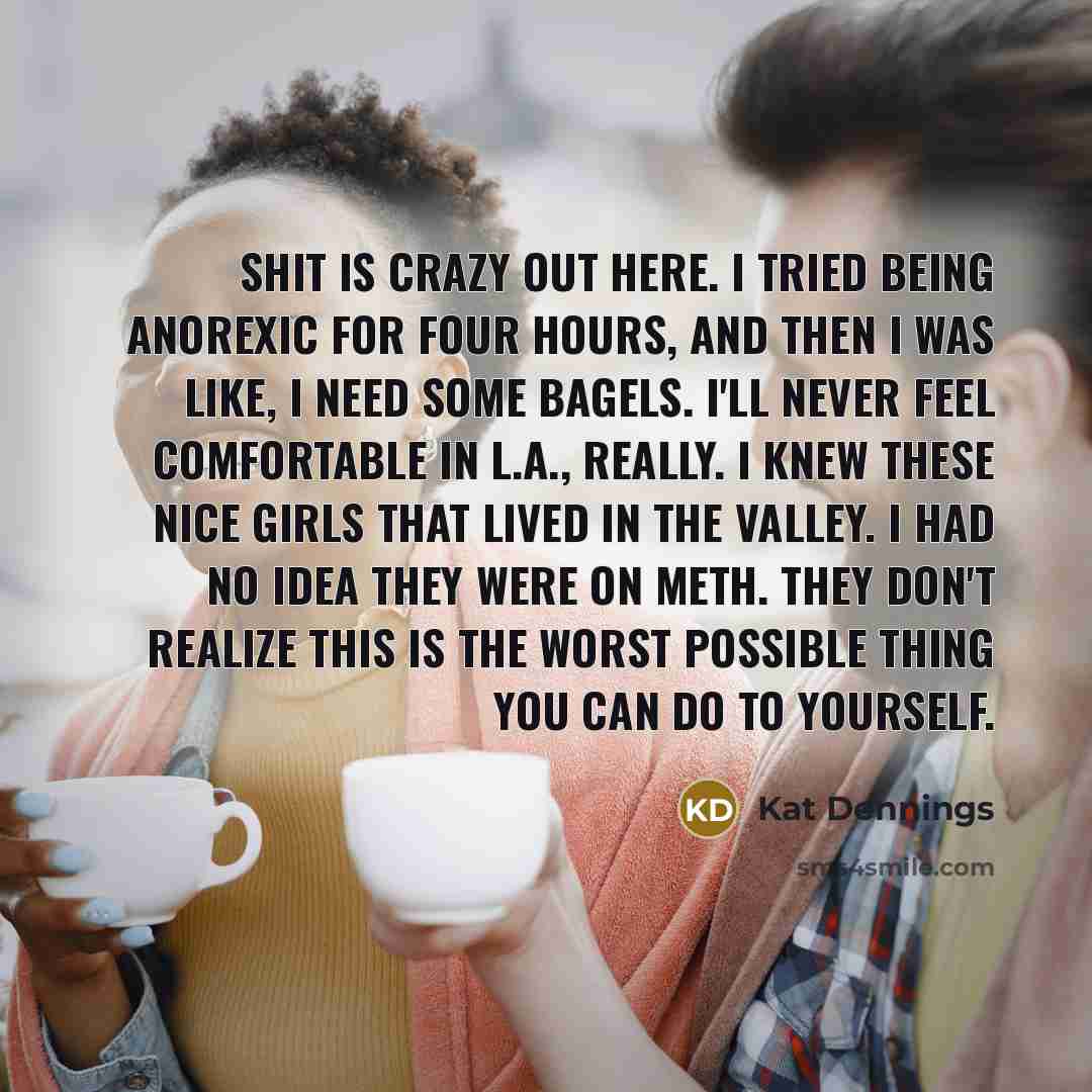 “Shit is crazy out here. I tried being anorexic for four hours, and then I was like, I need some bagels. I'll never feel comfortable in L.A., really. I knew these nice girls that lived in the Valley. I had no idea they were on meth. They don't realize this is the worst possible thing you can do to…” quote by Kat Dennings