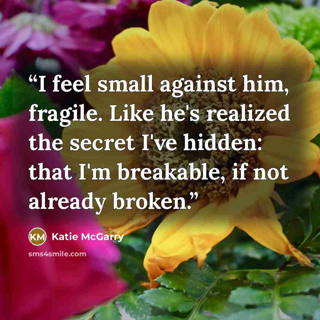 “I feel small against him, fragile. Like he's realized the secret I've hidden: that I'm breakable, if not already broken.” quote by Katie McGarry