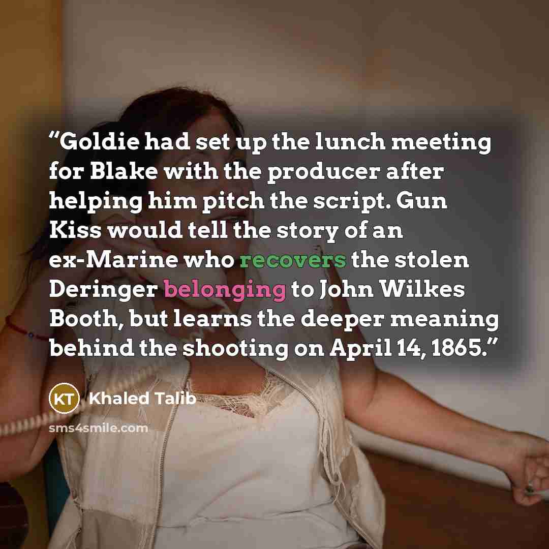 “Goldie had set up the lunch meeting for Blake with the producer after helping him pitch the script. Gun Kiss would tell the story of an ex-Marine who recovers the stolen Deringer belonging to John Wilkes Booth, but learns the deeper meaning behind the shooting on April 14, 1865.” quote by Khaled Talib
