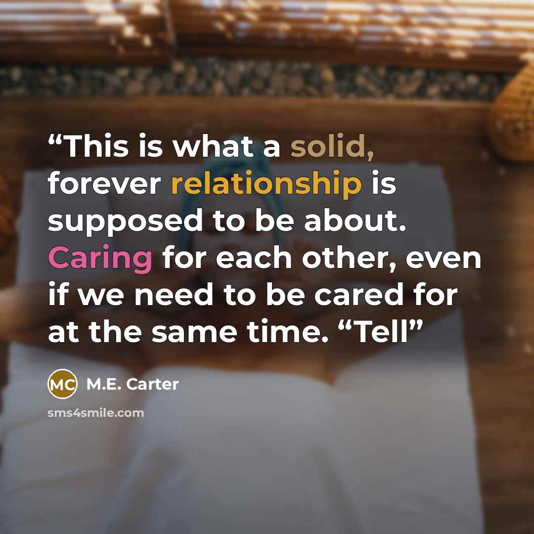 “This is what a solid, forever relationship is supposed to be about. Caring for each other, even if we need to be cared for at the same time. “Tell” quote by M.E. Carter