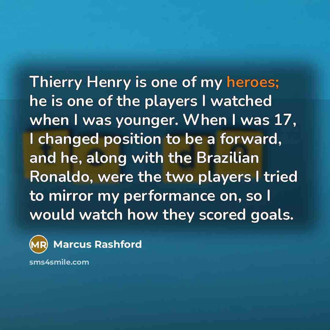 “Thierry Henry is one of my heroes; he is one of the players I watched when I was younger. When I was 17, I changed position to be a forward, and he, along with the Brazilian Ronaldo, were the two players I tried to mirror my performance on, so I would watch how they scored goals.” quote by Marcus Rashford