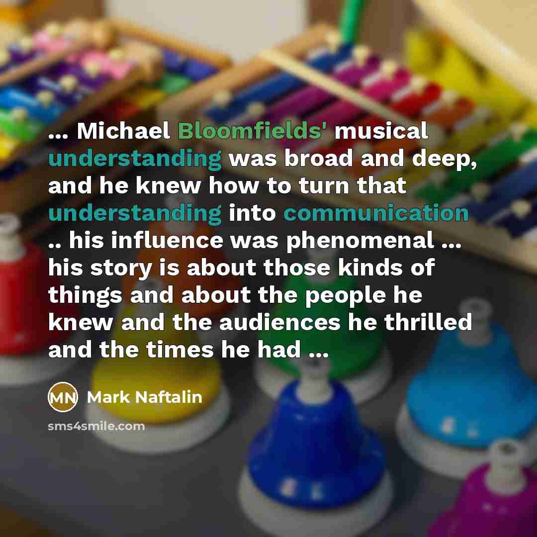 “... Michael Bloomfields' musical understanding was broad and deep, and he knew how to turn that understanding into communication .. his influence was phenomenal ... his story is about those kinds of things and about the people he knew and the audiences he thrilled and the times he had ...” quote by Mark Naftalin
