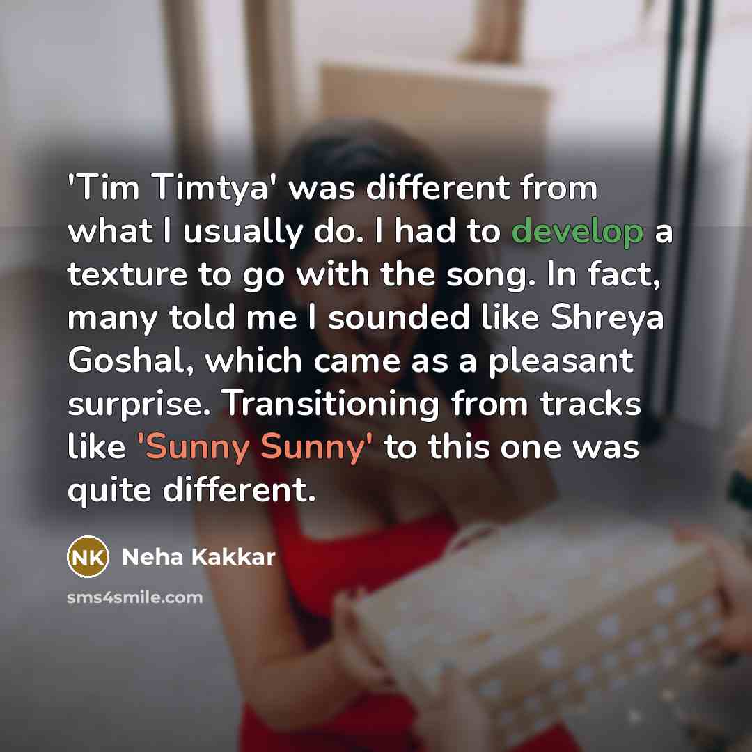 “'Tim Timtya' was different from what I usually do. I had to develop a texture to go with the song. In fact, many told me I sounded like Shreya Goshal, which came as a pleasant surprise. Transitioning from tracks like 'Sunny Sunny' to this one was quite different.” quote by Neha Kakkar