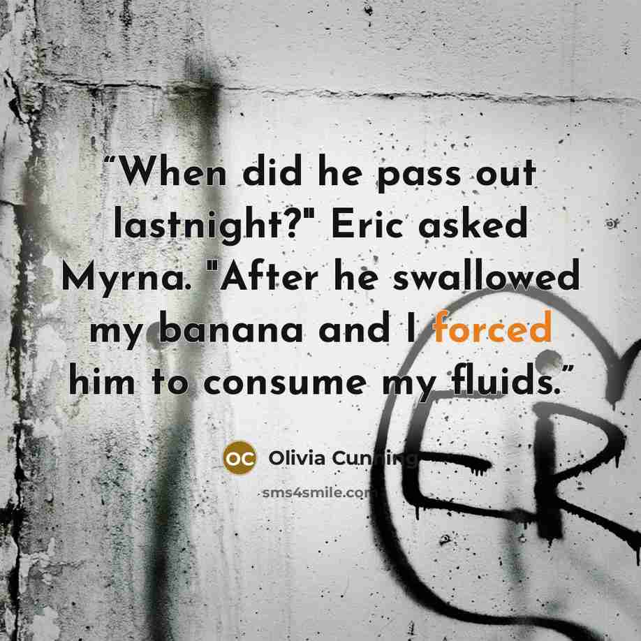“When did he pass out lastnight?" Eric asked Myrna. "After he swallowed my banana and I forced him to consume my fluids.” quote by Olivia Cunning