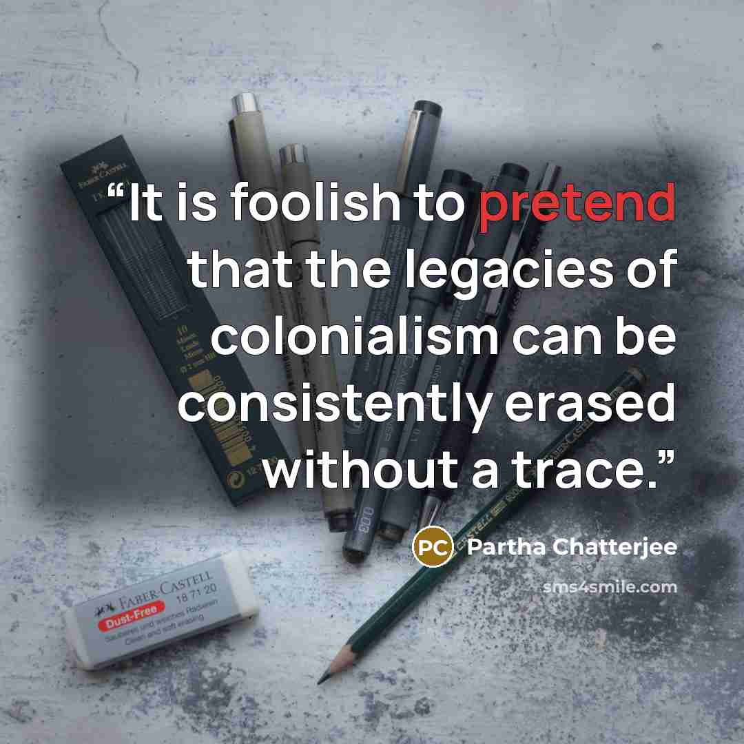 “It is foolish to pretend that the legacies of colonialism can be consistently erased without a trace.” quote by Partha Chatterjee