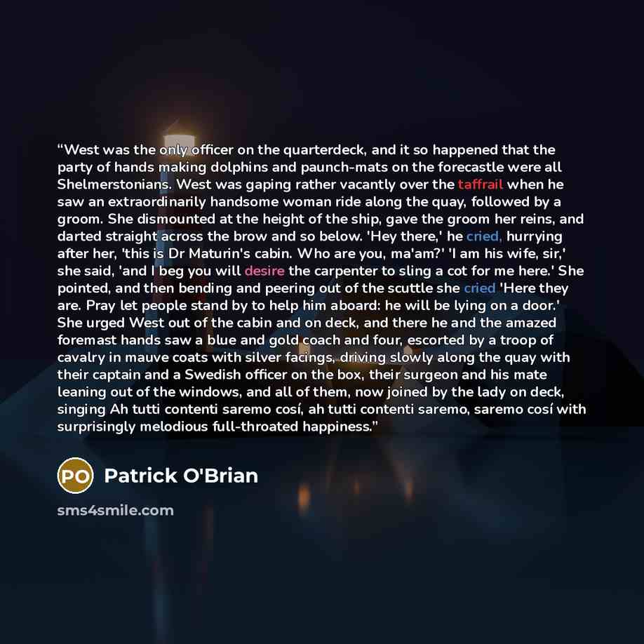 “West was the only officer on the quarterdeck, and it so happened that the party of hands making dolphins and paunch-mats on the forecastle were all Shelmerstonians. West was gaping rather vacantly over the taffrail when he saw an extraordinarily handsome woman ride along the quay, followed by a…” quote by Patrick O'Brian