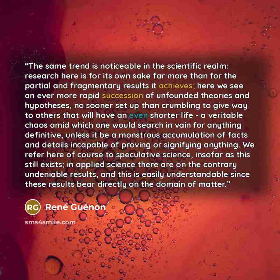 “The same trend is noticeable in the scientific realm: research here is for its own sake far more than for the partial and fragmentary results it achieves; here we see an ever more rapid succession of unfounded theories and hypotheses, no sooner set up than crumbling to give way to others that will…” quote by René Guénon