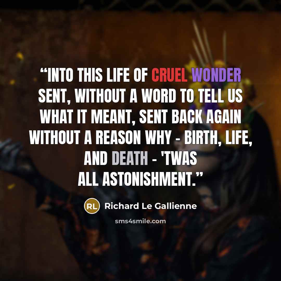 “Into this life of cruel wonder sent, Without a word to tell us what it meant, Sent back again without a reason why - Birth, life, and death - 'twas all astonishment.” quote by Richard Le Gallienne