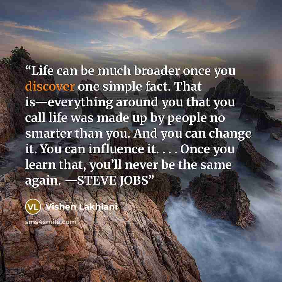 “Life can be much broader once you discover one simple fact. That is—everything around you that you call life was made up by people no smarter than you. And you can change it. You can influence it. . . . Once you learn that, you’ll never be the same again. —STEVE JOBS” quote by Vishen Lakhiani