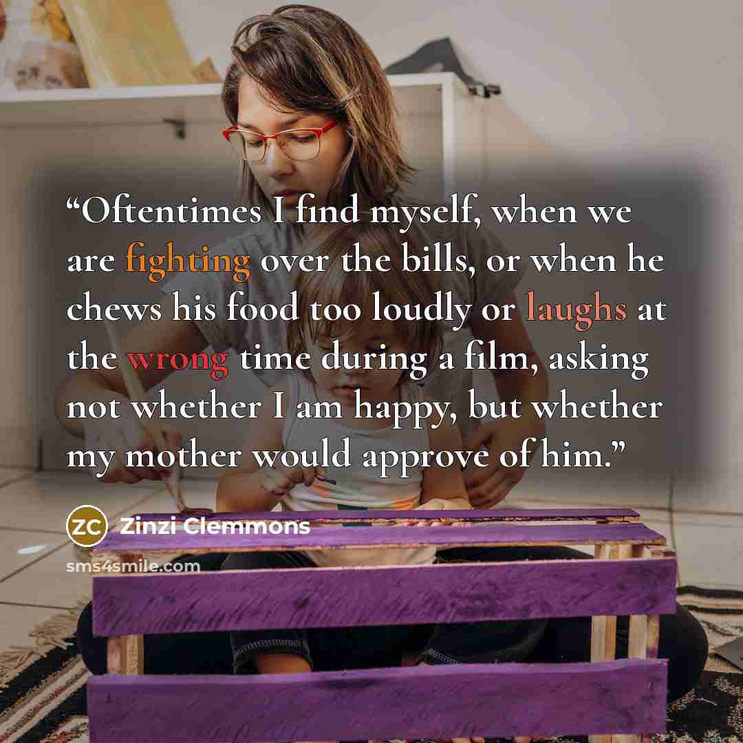 “Oftentimes I find myself, when we are fighting over the bills, or when he chews his food too loudly or laughs at the wrong time during a film, asking not whether I am happy, but whether my mother would approve of him.” quote by Zinzi Clemmons