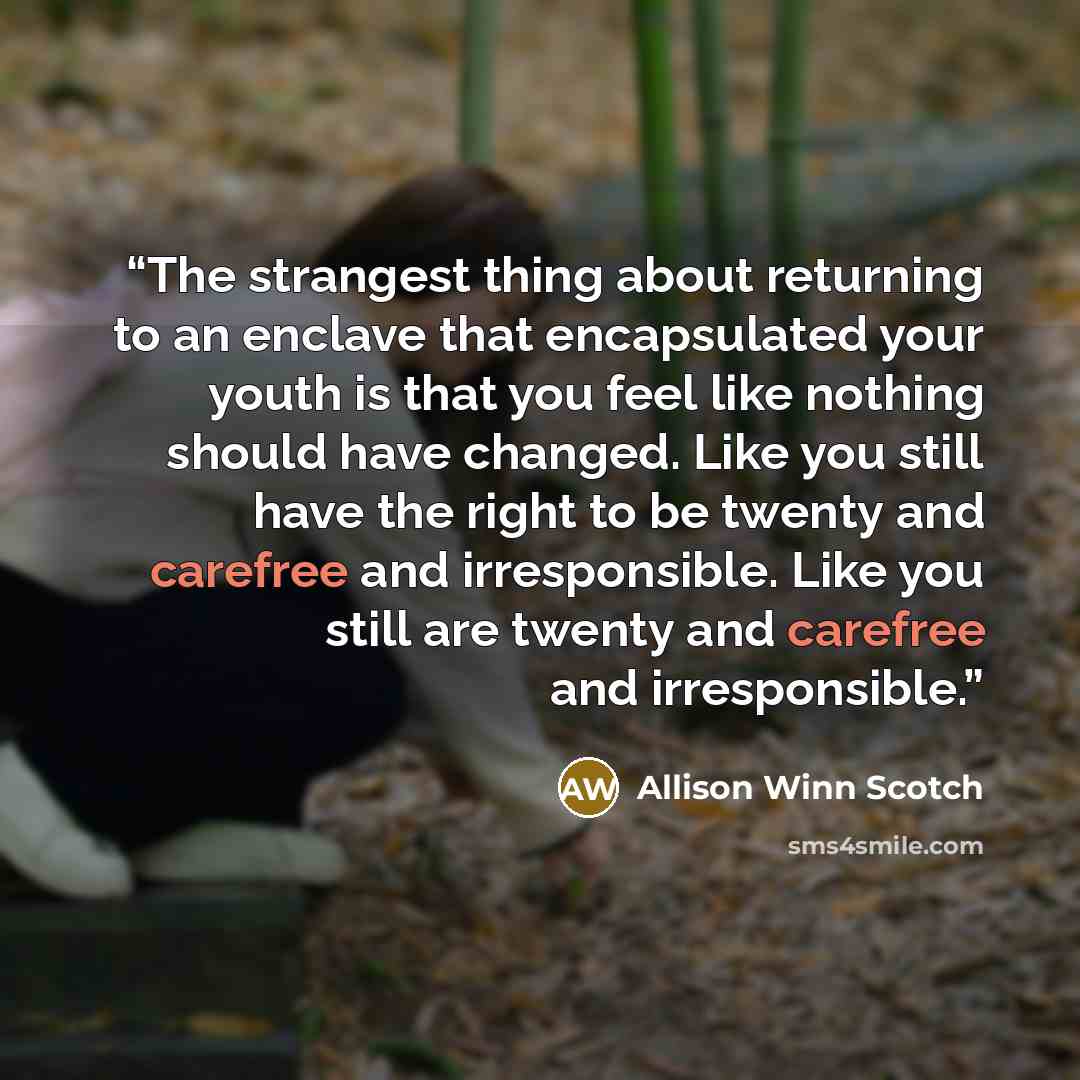 “The strangest thing about returning to an enclave that encapsulated your youth is that you feel like nothing should have changed. Like you still have the right to be twenty and carefree and irresponsible. Like you still are twenty and carefree and irresponsible.” quote by Allison Winn Scotch