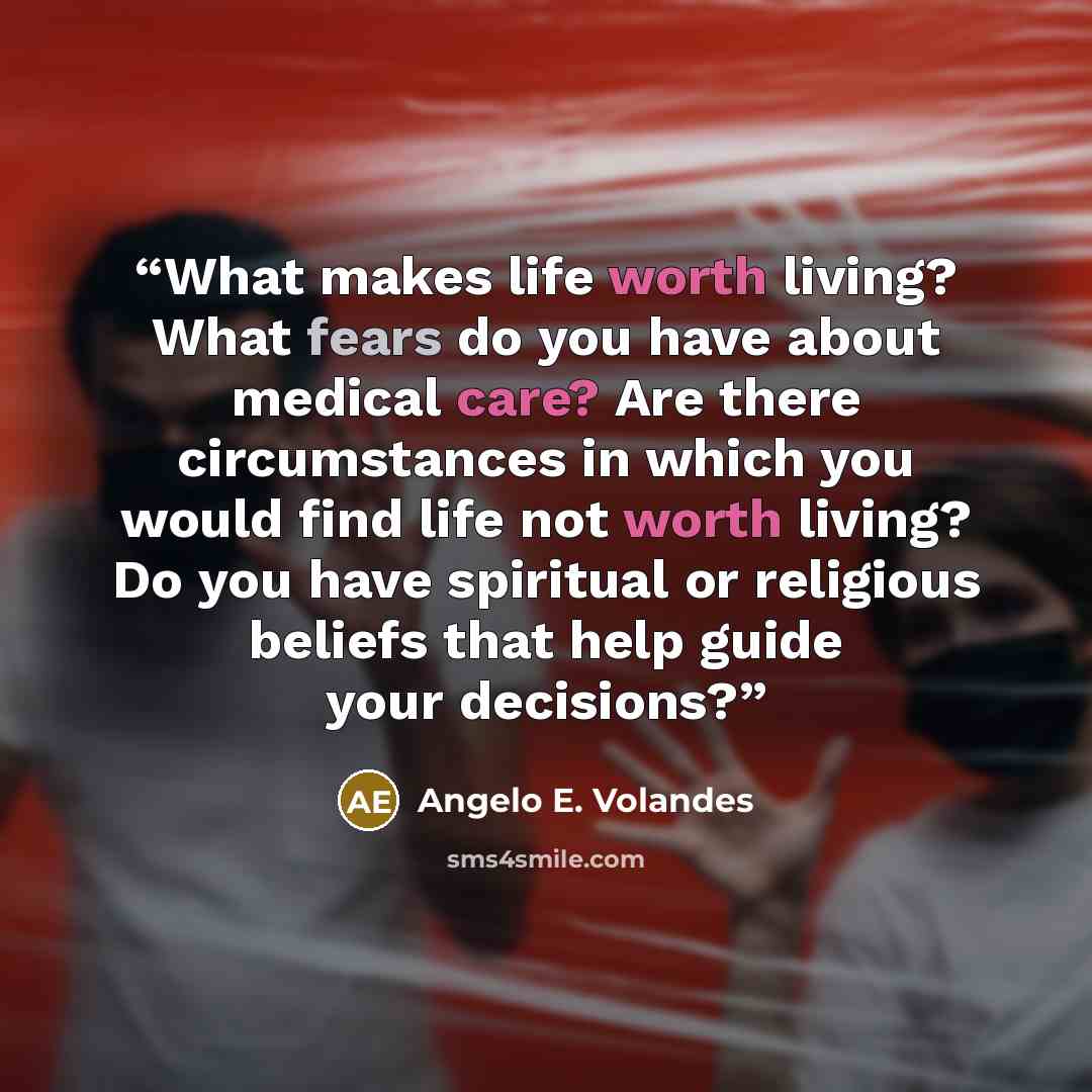 “What makes life worth living? What fears do you have about medical care? Are there circumstances in which you would find life not worth living? Do you have spiritual or religious beliefs that help guide your decisions?” quote by Angelo E. Volandes