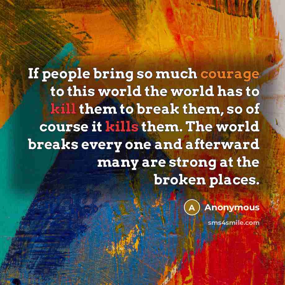 “If people bring so much courage to this world the world has to kill them to break them, so of course it kills them. The world breaks every one and afterward many are strong at the broken places.” quote by Anonymous