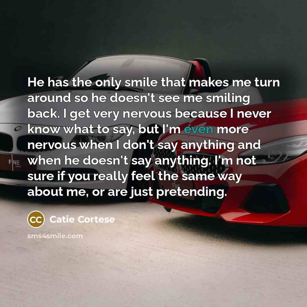 “He has the only smile that makes me turn around so he doesn't see me smiling back. I get very nervous because I never know what to say, but I'm even more nervous when I don't say anything and when he doesn't say anything. I'm not sure if you really feel the same way about me, or are just pretending.” quote by Catie Cortese