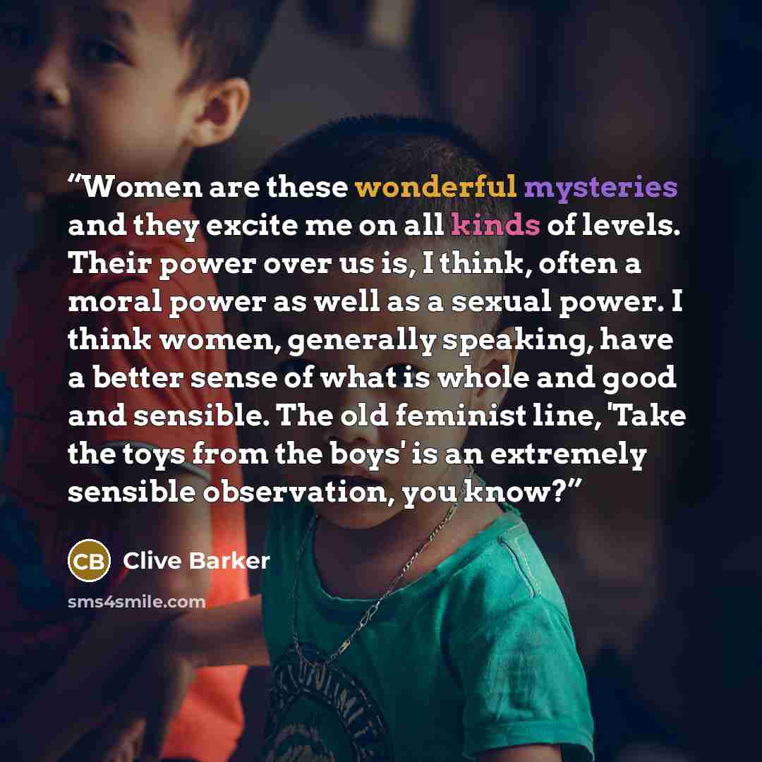 “Women are these wonderful mysteries and they excite me on all kinds of levels. Their power over us is, I think, often a moral power as well as a sexual power. I think women, generally speaking, have a better sense of what is whole and good and sensible. The old feminist line, 'Take the toys from…” quote by Clive Barker