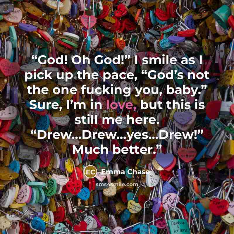 “God! Oh God!” I smile as I pick up the pace, “God’s not the one fucking you, baby.” Sure, I’m in love, but this is still me here. “Drew…Drew…yes…Drew!” Much better.” quote by Emma Chase