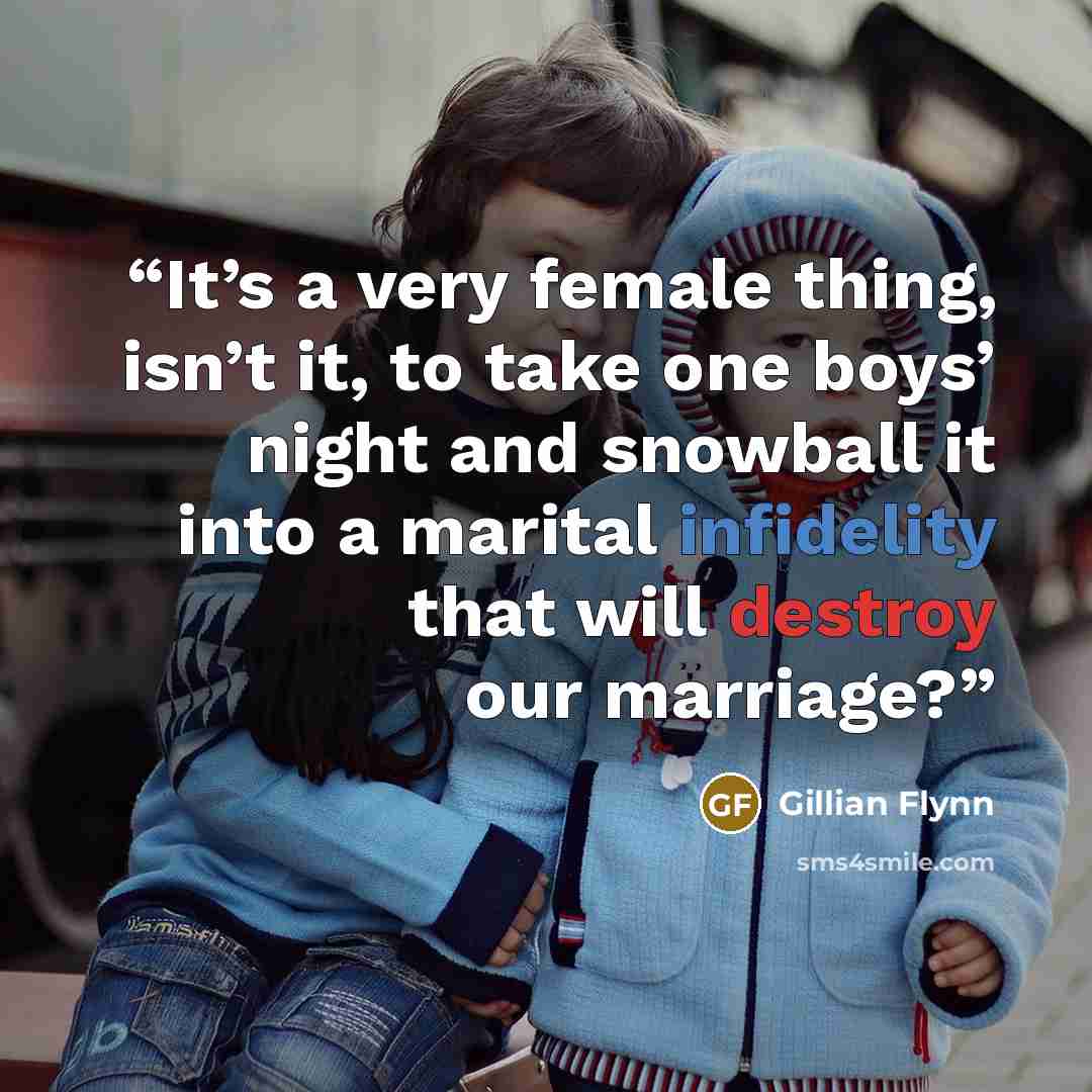 “It’s a very female thing, isn’t it, to take one boys’ night and snowball it into a marital infidelity that will destroy our marriage?” quote by Gillian Flynn