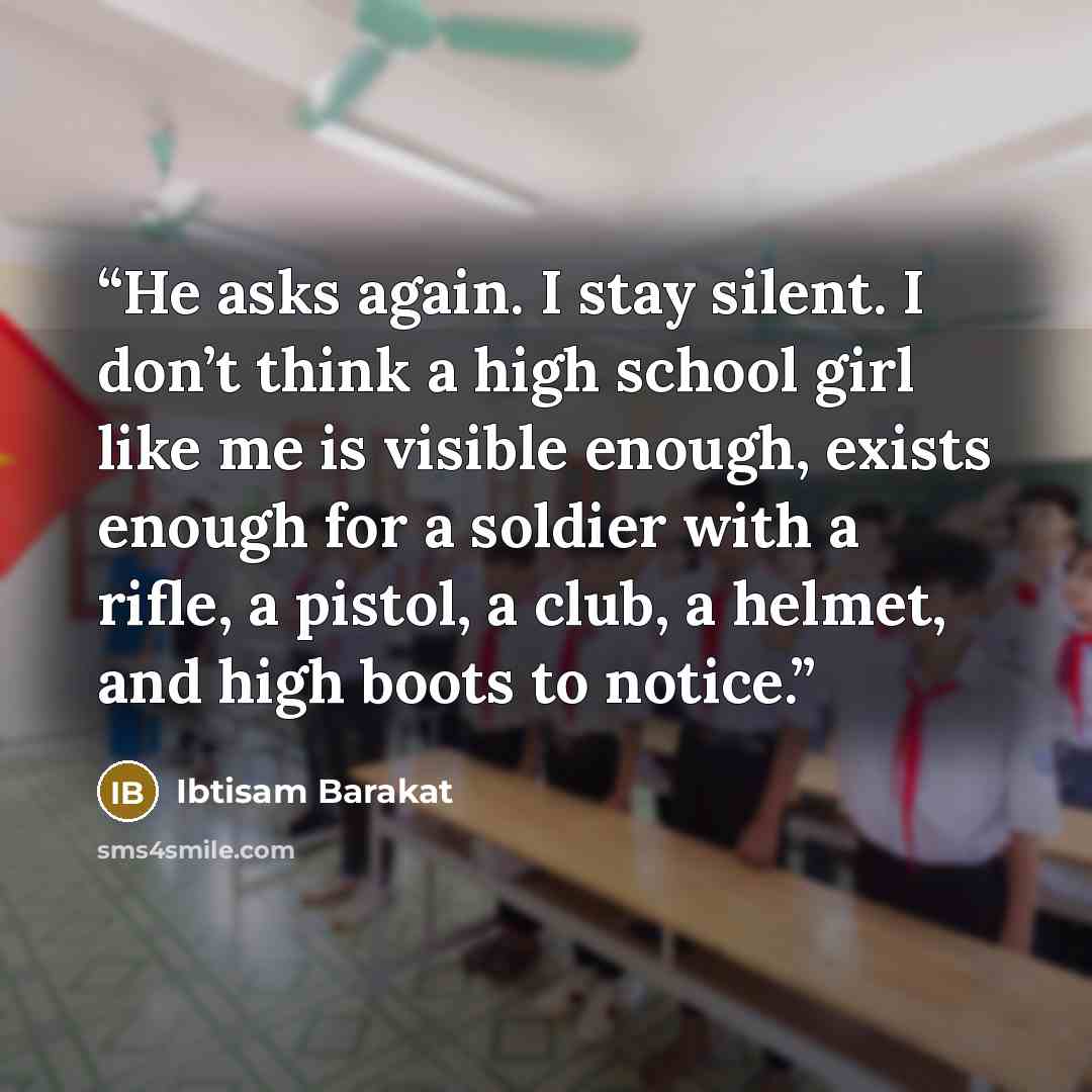 “He asks again. I stay silent. I don’t think a high school girl like me is visible enough, exists enough for a soldier with a rifle, a pistol, a club, a helmet, and high boots to notice.” quote by Ibtisam Barakat