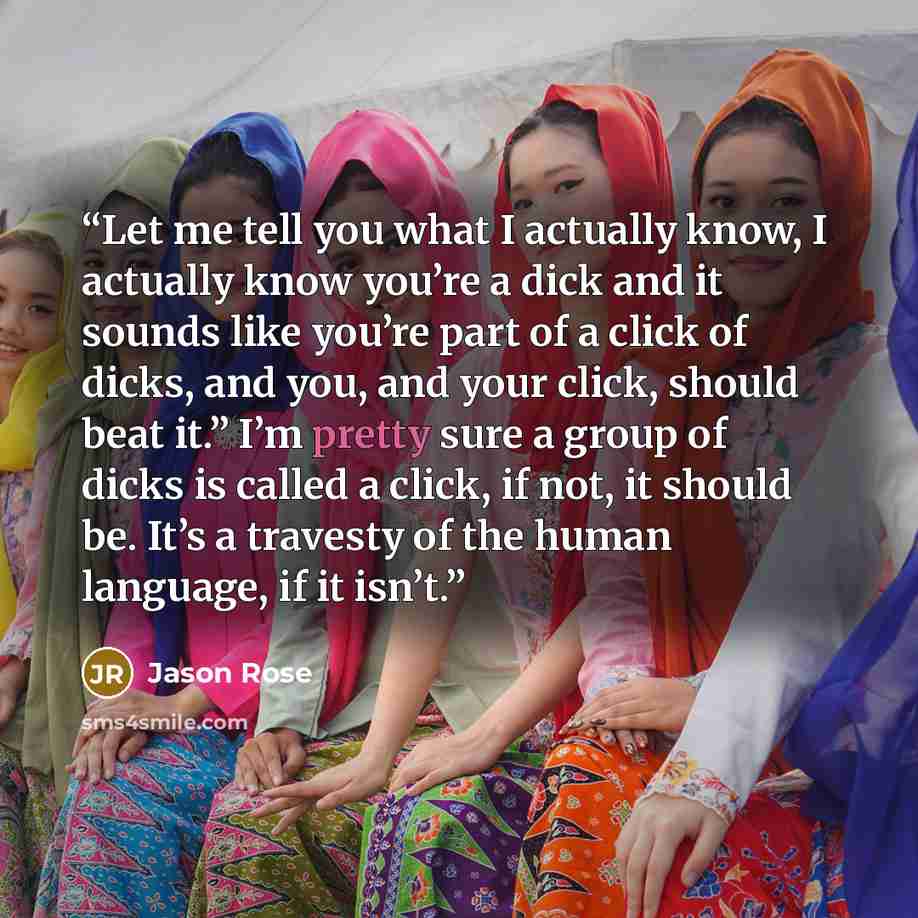 “Let me tell you what I actually know, I actually know you’re a dick and it sounds like you’re part of a click of dicks, and you, and your click, should beat it.” I’m pretty sure a group of dicks is called a click, if not, it should be. It’s a travesty of the human language, if it isn’t.” quote by Jason Rose
