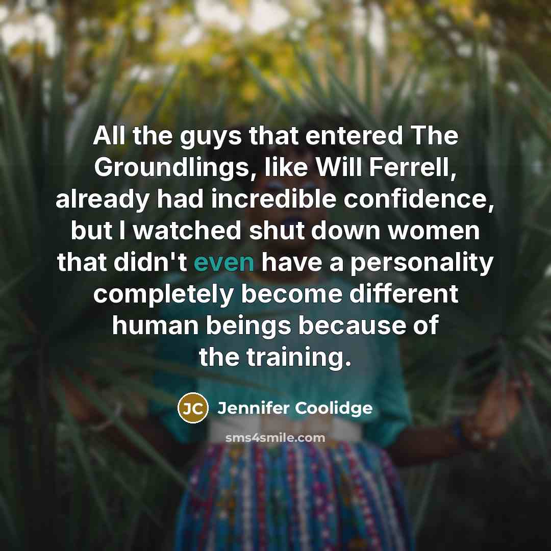 “All the guys that entered The Groundlings, like Will Ferrell, already had incredible confidence, but I watched shut down women that didn't even have a personality completely become different human beings because of the training.” quote by Jennifer Coolidge