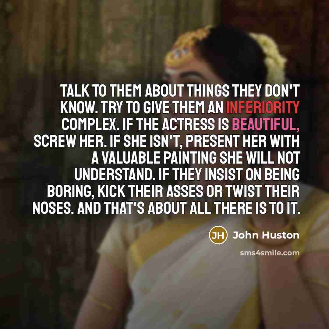 “Talk to them about things they don't know. Try to give them an inferiority complex. If the actress is beautiful, screw her. If she isn't, present her with a valuable painting she will not understand. If they insist on being boring, kick their asses or twist their noses. And that's about all there…” quote by John Huston