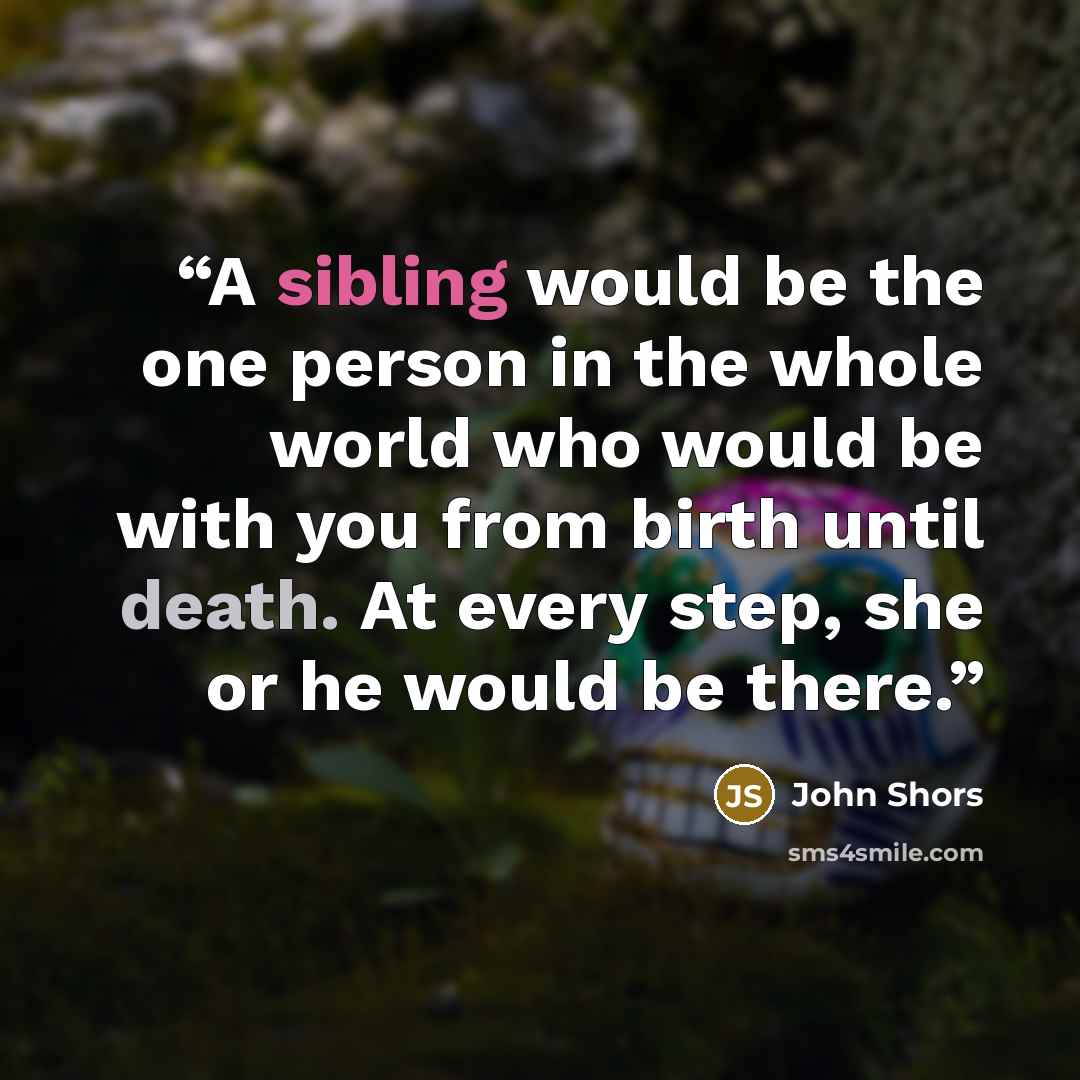 “A sibling would be the one person in the whole world who would be with you from birth until death. At every step, she or he would be there.” quote by John Shors