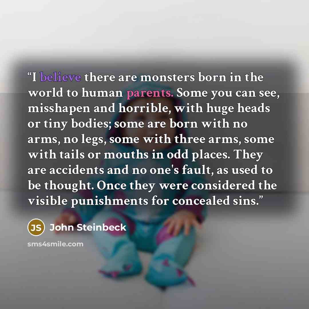 “I believe there are monsters born in the world to human parents. Some you can see, misshapen and horrible, with huge heads or tiny bodies; some are born with no arms, no legs, some with three arms, some with tails or mouths in odd places. They are accidents and no one's fault, as used to be…” quote by John Steinbeck