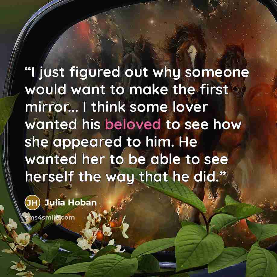 “I just figured out why someone would want to make the first mirror... I think some lover wanted his beloved to see how she appeared to him. He wanted her to be able to see herself the way that he did.” quote by Julia Hoban