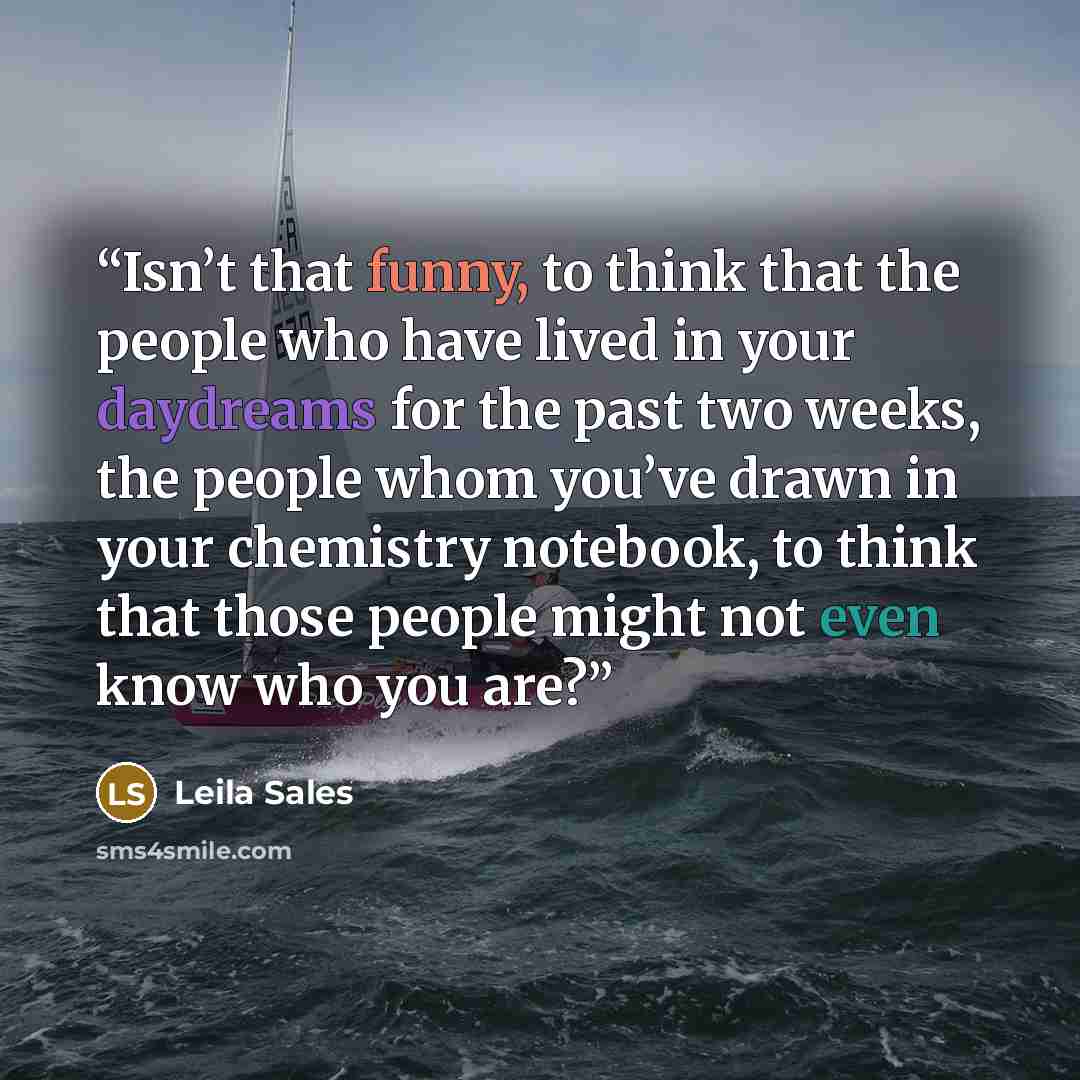 “Isn’t that funny, to think that the people who have lived in your daydreams for the past two weeks, the people whom you’ve drawn in your chemistry notebook, to think that those people might not even know who you are?” quote by Leila Sales