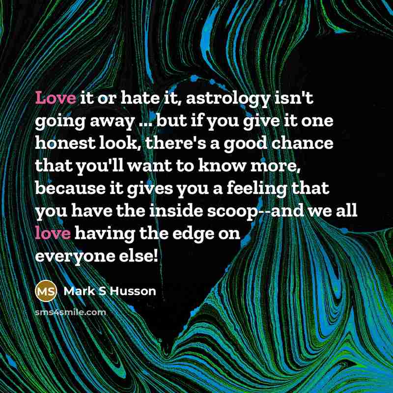 “Love it or hate it, astrology isn't going away ... but if you give it one honest look, there's a good chance that you'll want to know more, because it gives you a feeling that you have the inside scoop--and we all love having the edge on everyone else!” quote by Mark S Husson