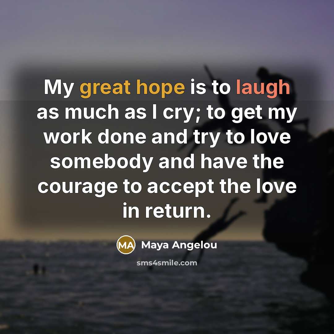 “My great hope is to laugh as much as I cry; to get my work done and try to love somebody and have the courage to accept the love in return.” quote by Maya Angelou