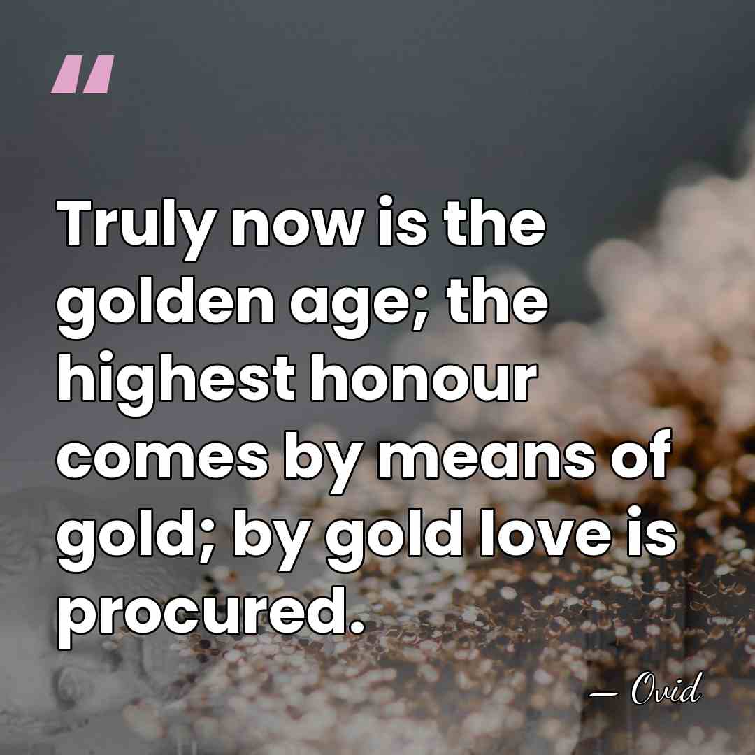 Truly now is the golden age; the highest honour comes by means&hellip; - Ovid