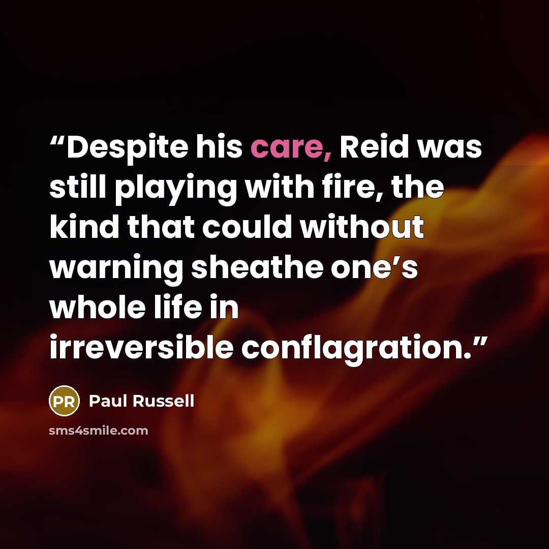 “Despite his care, Reid was still playing with fire, the kind that could without warning sheathe one’s whole life in irreversible conflagration.” quote by Paul Russell