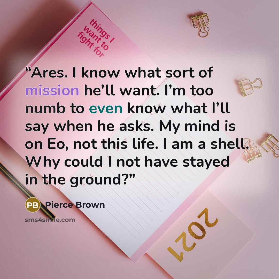 “Ares. I know what sort of mission he’ll want. I’m too numb to even know what I’ll say when he asks. My mind is on Eo, not this life. I am a shell. Why could I not have stayed in the ground?” quote by Pierce Brown