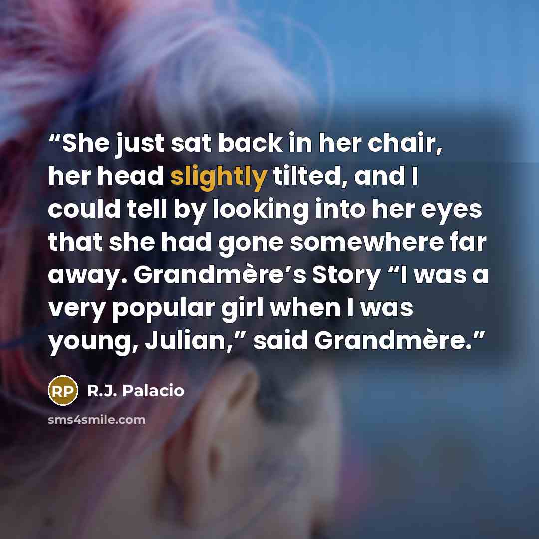 “She just sat back in her chair, her head slightly tilted, and I could tell by looking into her eyes that she had gone somewhere far away. Grandmère’s Story “I was a very popular girl when I was young, Julian,” said Grandmère.” quote by R.J. Palacio