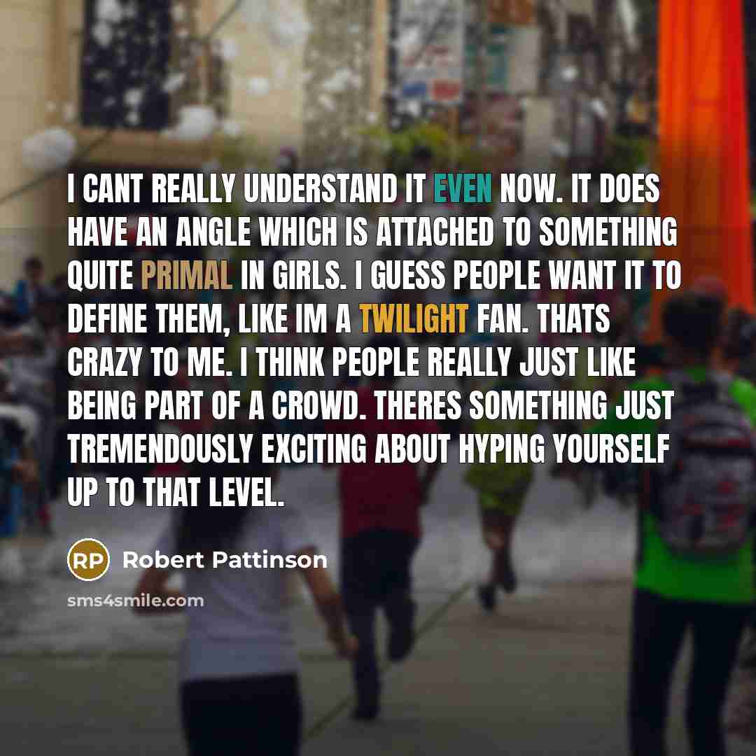 “I cant really understand it even now. It does have an angle which is attached to something quite primal in girls. I guess people want it to define them, like Im a Twilight fan. Thats crazy to me. I think people really just like being part of a crowd. Theres something just tremendously exciting…” quote by Robert Pattinson