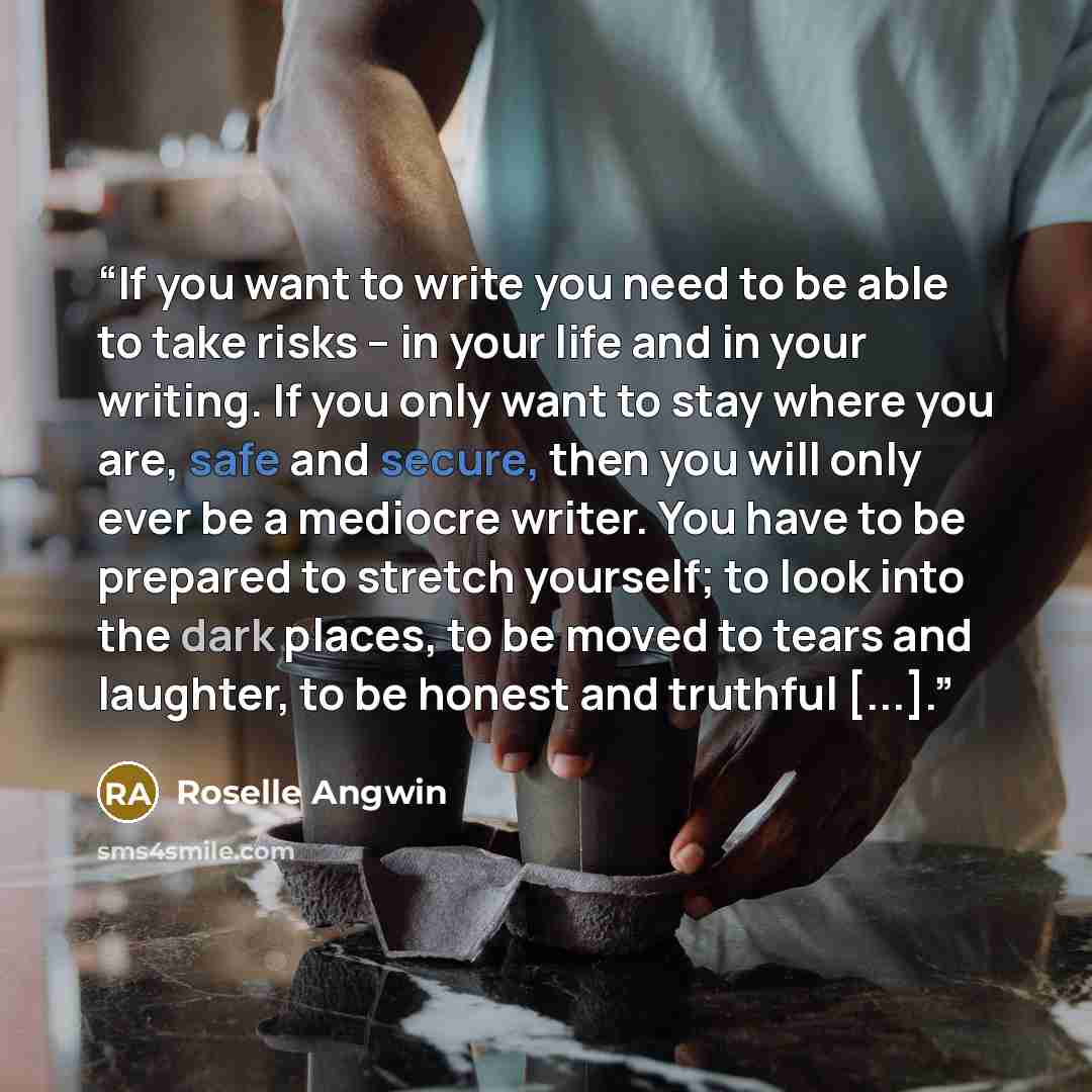 “If you want to write you need to be able to take risks – in your life and in your writing. If you only want to stay where you are, safe and secure, then you will only ever be a mediocre writer. You have to be prepared to stretch yourself; to look into the dark places, to be moved to tears and…” quote by Roselle Angwin