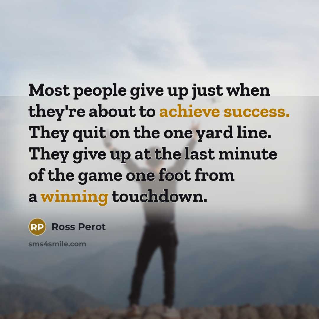 “Most people give up just when they're about to achieve success. They quit on the one yard line. They give up at the last minute of the game one foot from a winning touchdown.” quote by Ross Perot