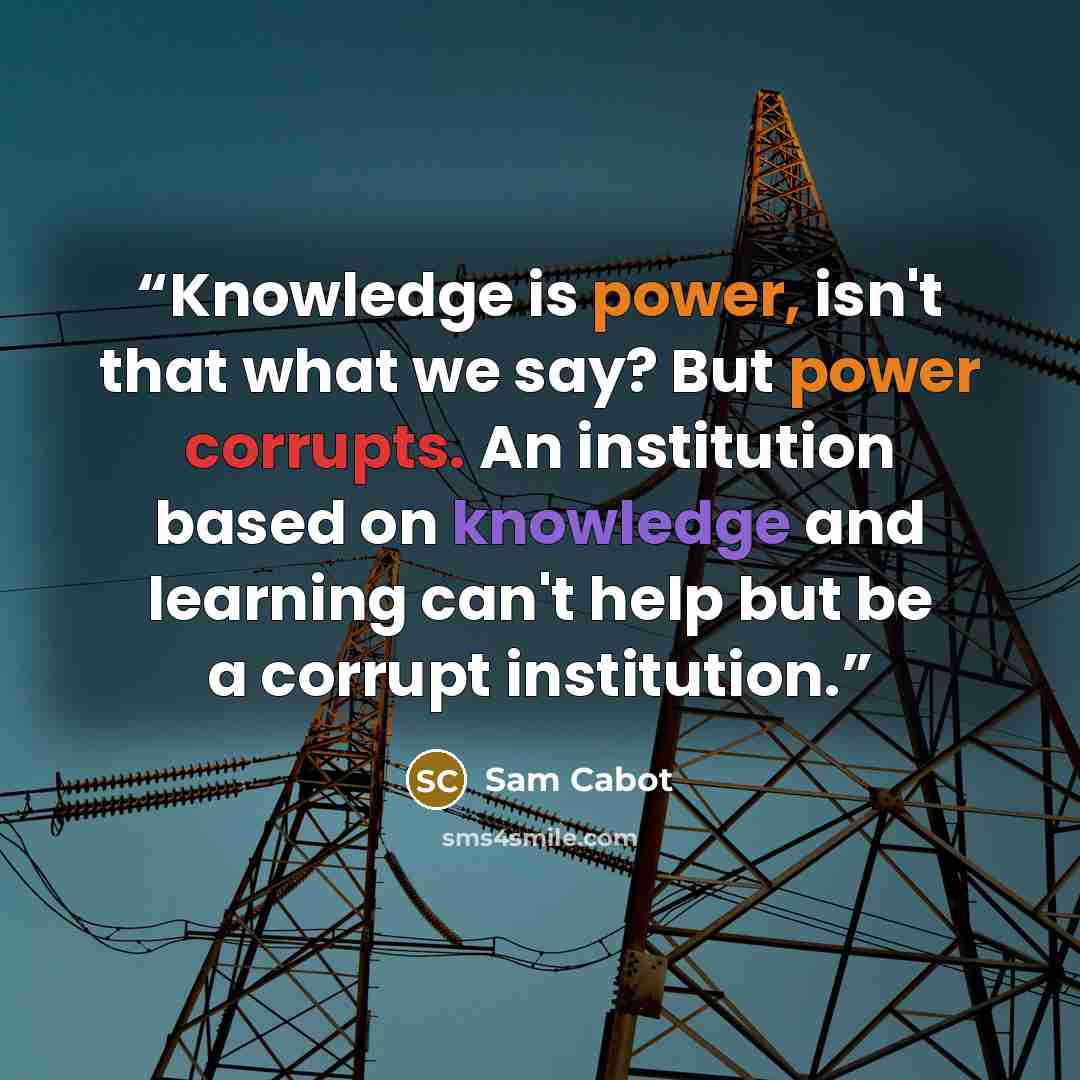 “Knowledge is power, isn't that what we say? But power corrupts. An institution based on knowledge and learning can't help but be a corrupt institution.” quote by Sam Cabot