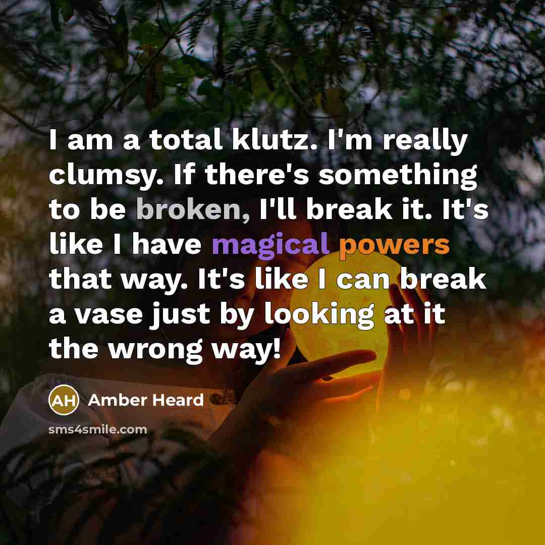 “I am a total klutz. I'm really clumsy. If there's something to be broken, I'll break it. It's like I have magical powers that way. It's like I can break a vase just by looking at it the wrong way!” quote by Amber Heard