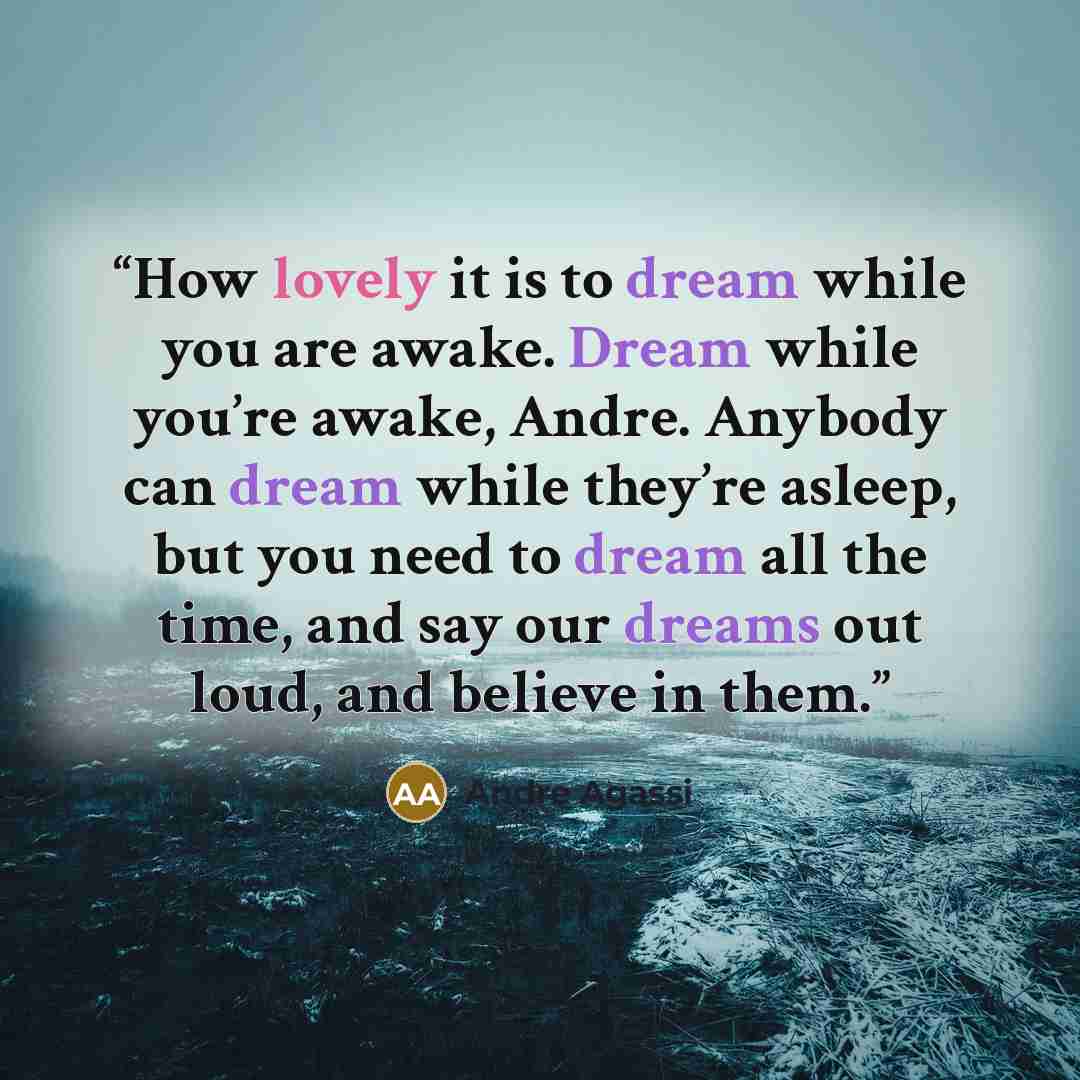 “How lovely it is to dream while you are awake. Dream while you’re awake, Andre. Anybody can dream while they’re asleep, but you need to dream all the time, and say our dreams out loud, and believe in them.” quote by Andre Agassi