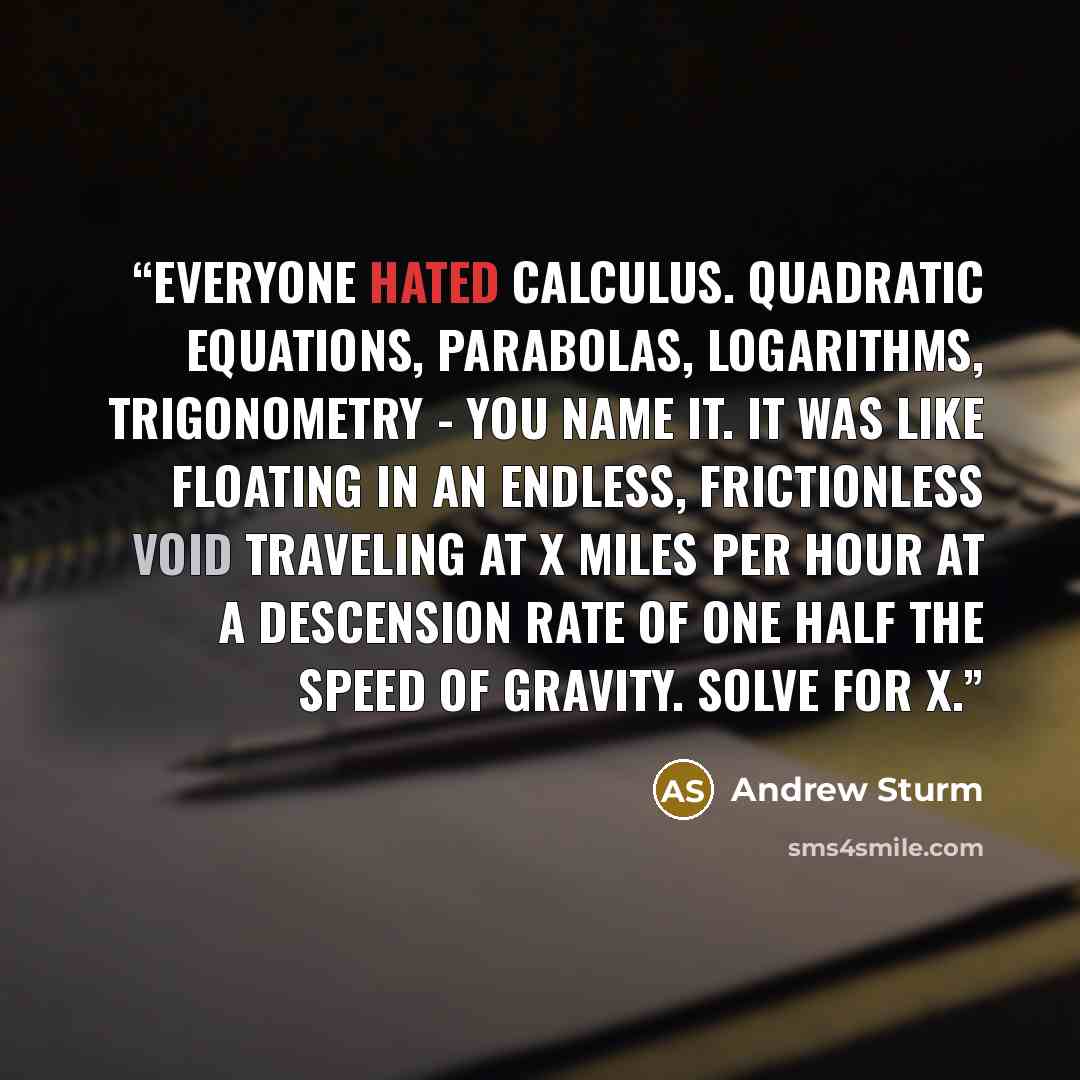 “Everyone hated Calculus. Quadratic equations, parabolas, logarithms, trigonometry - you name it. It was like floating in an endless, frictionless void traveling at x miles per hour at a descension rate of one half the speed of gravity. Solve for x.” quote by Andrew Sturm