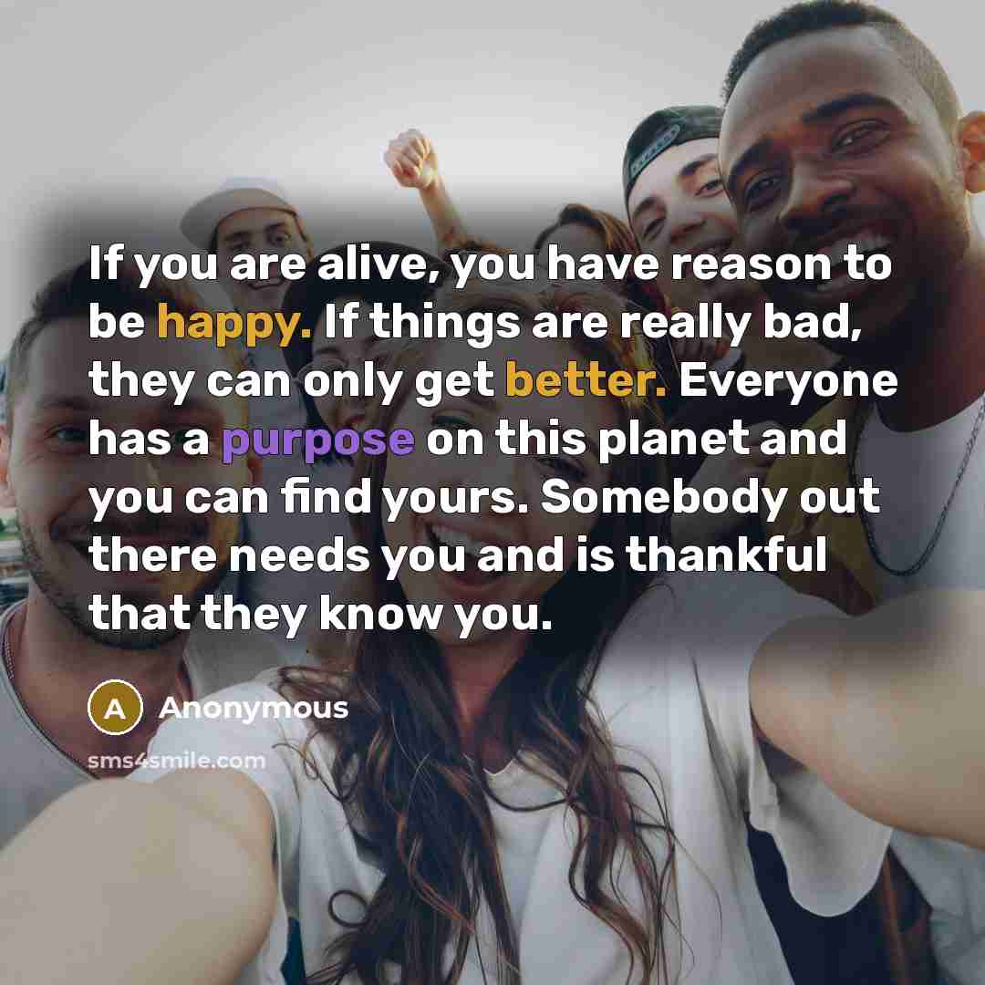 “If you are alive, you have reason to be happy. If things are really bad, they can only get better. Everyone has a purpose on this planet and you can find yours. Somebody out there needs you and is thankful that they know you.” quote by Anonymous