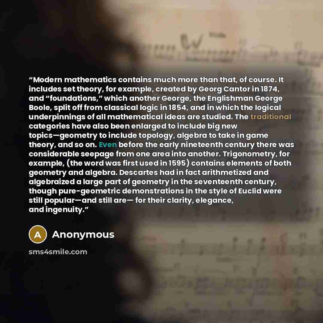 “Modern mathematics contains much more than that, of course. It includes set theory, for example, created by Georg Cantor in 1874, and “foundations,” which another George, the Englishman George Boole, split off from classical logic in 1854, and in which the logical underpinnings of all mathematical…” quote by Anonymous