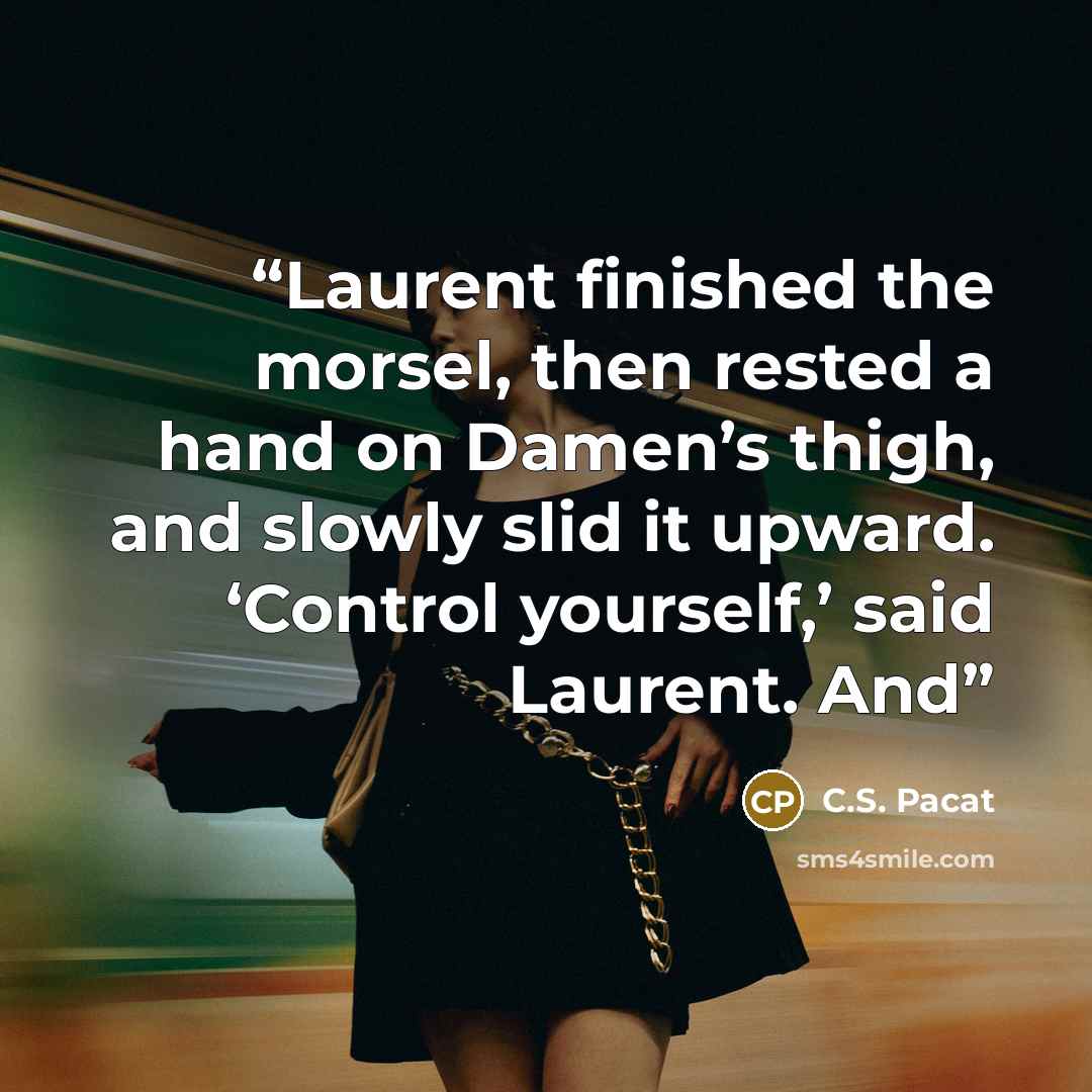 “Laurent finished the morsel, then rested a hand on Damen’s thigh, and slowly slid it upward. ‘Control yourself,’ said Laurent. And” quote by C.S. Pacat