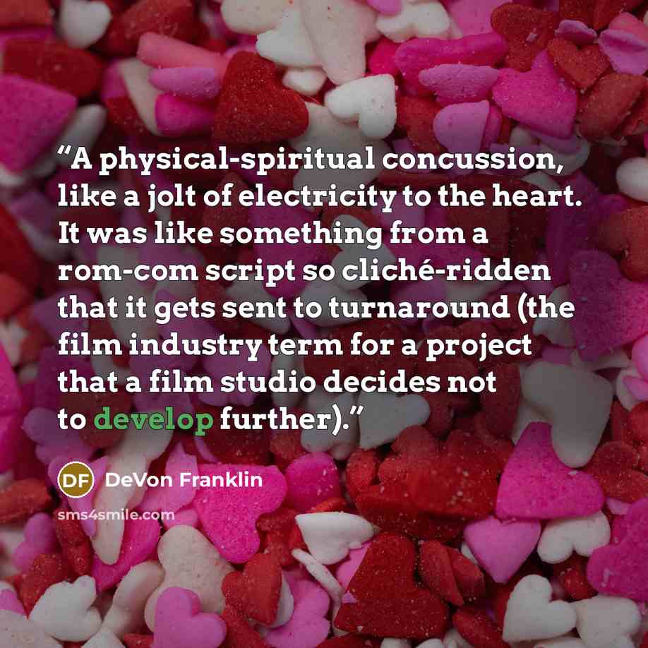 “A physical-spiritual concussion, like a jolt of electricity to the heart. It was like something from a rom-com script so cliché-ridden that it gets sent to turnaround (the film industry term for a project that a film studio decides not to develop further).” quote by DeVon Franklin