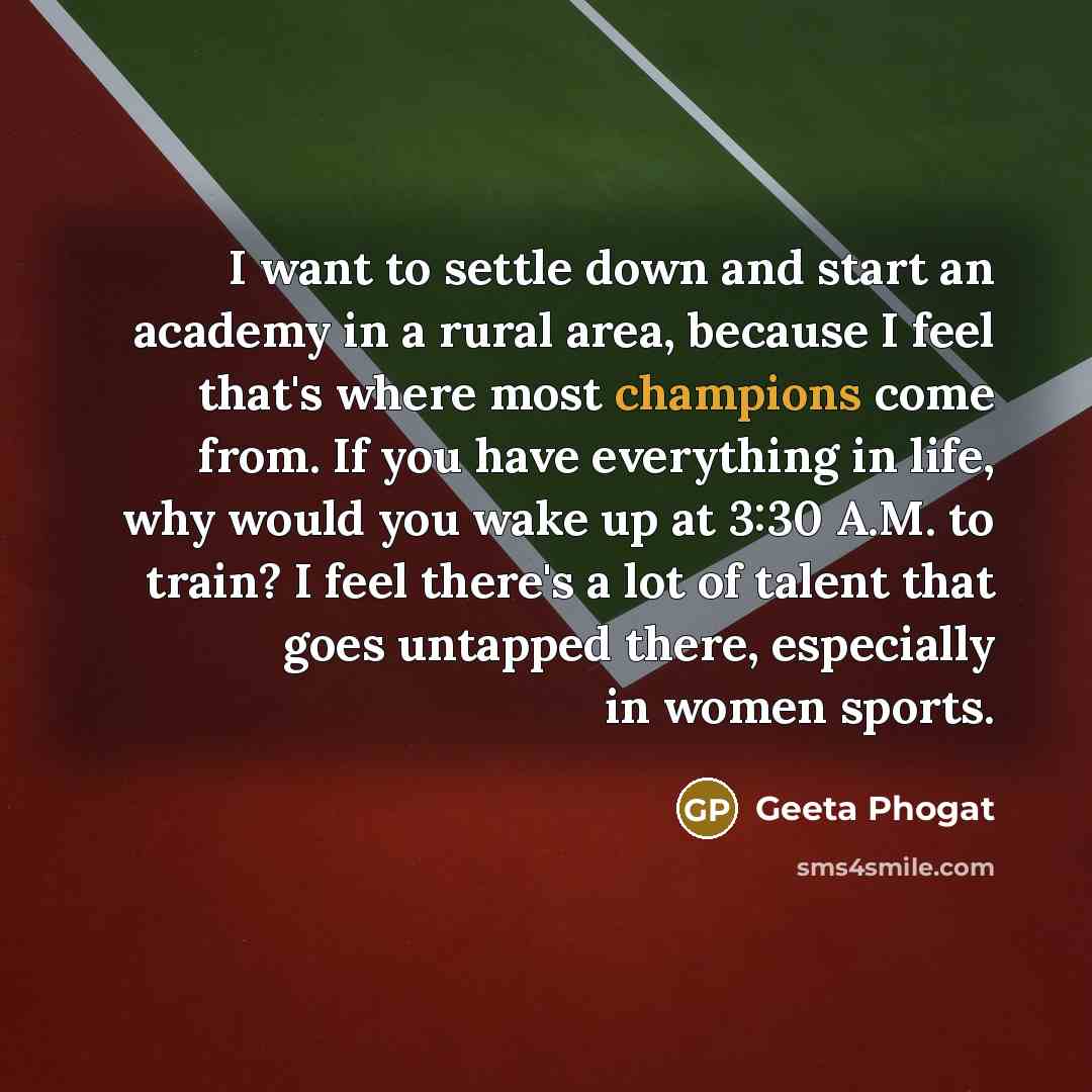 “I want to settle down and start an academy in a rural area, because I feel that's where most champions come from. If you have everything in life, why would you wake up at 3:30 A.M. to train? I feel there's a lot of talent that goes untapped there, especially in women sports.” quote by Geeta Phogat